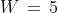 W \,=\,5